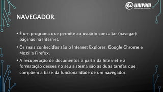 • É um programa que permite ao usuário consultar (navegar)
páginas na Internet.
• Os mais conhecidos são o Internet Explorer, Google Chrome e
Mozilla Firefox.
• A recuperação de documentos a partir da Internet e a
formatação desses no seu sistema são as duas tarefas que
compõem a base da funcionalidade de um navegador.
NAVEGADOR
 