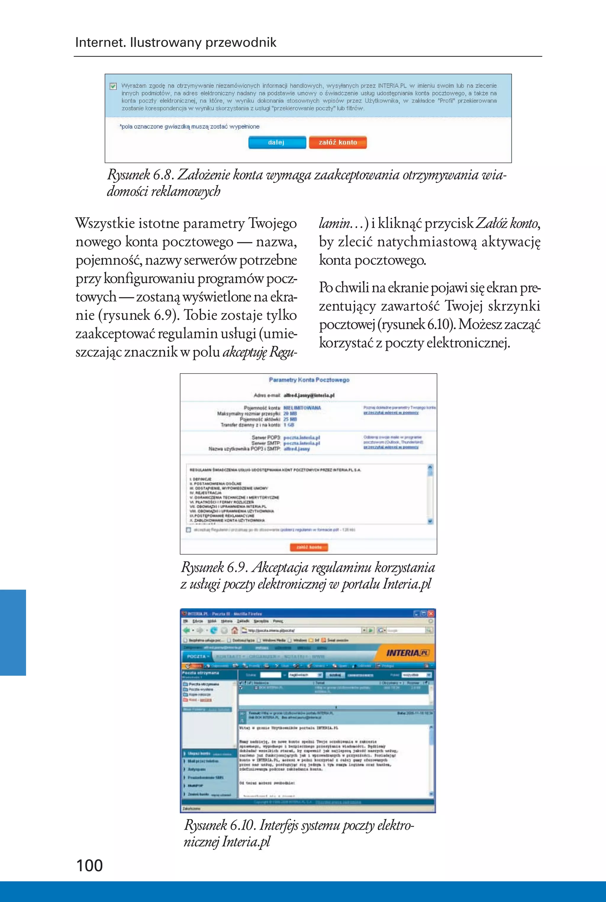 Internet. Ilustrowany przewodnik




      Rysunek 6.8. Założenie konta wymaga zaakceptowania otrzymywania wia-
      domości reklamowych

Wszystkie istotne parametry Twojego           lamin…) i kliknąć przycisk Załóż konto,
nowego konta pocztowego — nazwa,              by zlecić natychmiastową aktywację
pojemność, nazwy serwerów potrzebne           konta pocztowego.
przy konfigurowaniu programów pocz-
                                              Po chwili na ekranie pojawi się ekran pre-
towych — zostaną wyświetlone na ekra-
                                              zentujący zawartość Twojej skrzynki
nie (rysunek 6.9). Tobie zostaje tylko
                                              pocztowej (rysunek 6.10). Możesz zacząć
zaakceptować regulamin usługi (umie-
                                              korzystać z poczty elektronicznej.
szczając znacznik w polu akceptuję Regu-




                  Rysunek 6.9. Akceptacja regulaminu korzystania
                  z usługi poczty elektronicznej w portalu Interia.pl




                   Rysunek 6.10. Interfejs systemu poczty elektro-
                   nicznej Interia.pl
100
 