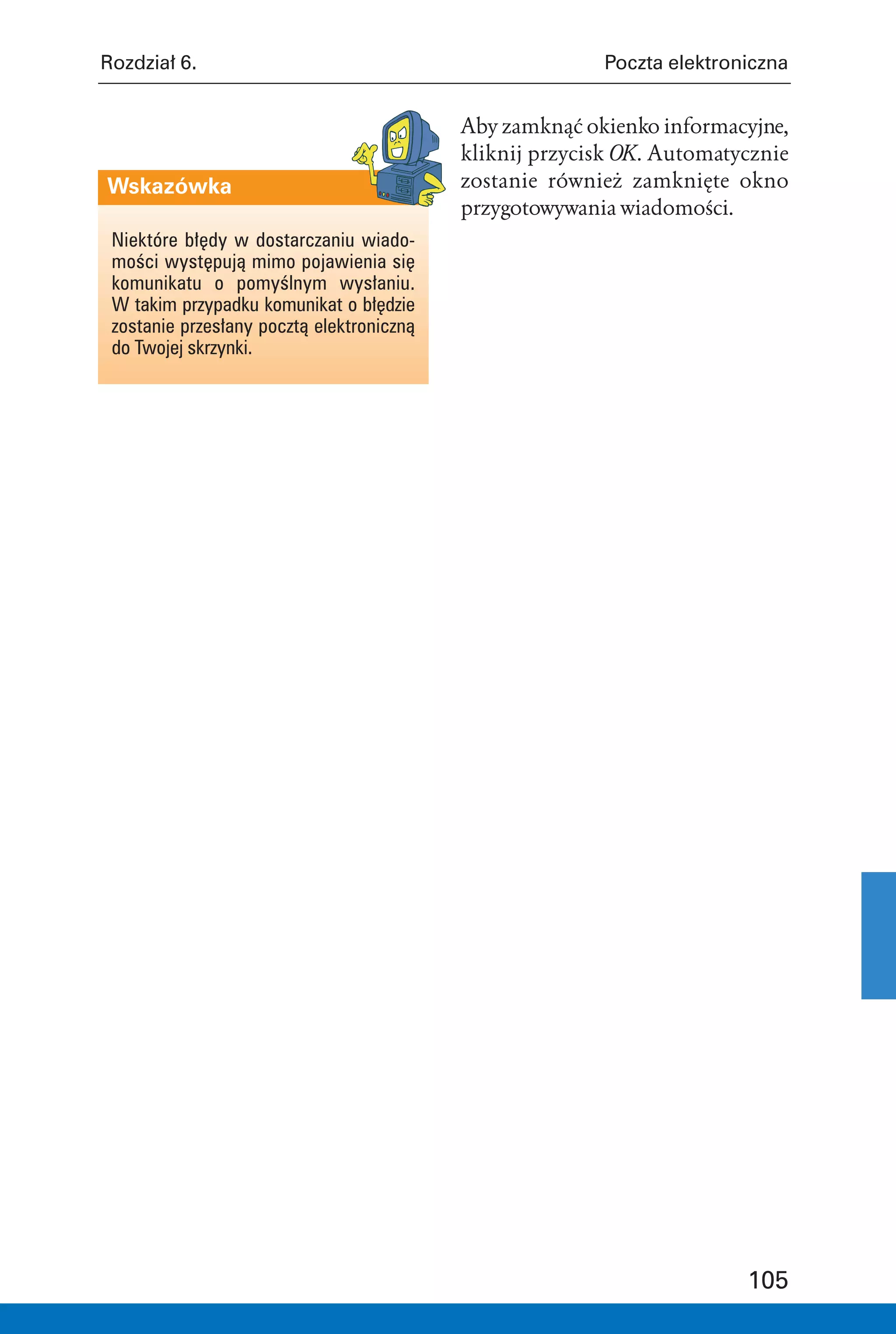 Rozdział 6.                                              Poczta elektroniczna


                                           Aby zamknąć okienko informacyjne,
                                           kliknij przycisk OK. Automatycznie
Wskazówka                                  zostanie również zamknięte okno
                                           przygotowywania wiadomości.
 Niektóre błędy w dostarczaniu wiado-
 mości występują mimo pojawienia się
 komunikatu o pomyślnym wysłaniu.
 W takim przypadku komunikat o błędzie
 zostanie przesłany pocztą elektroniczną
 do Twojej skrzynki.




                                                                        105
 