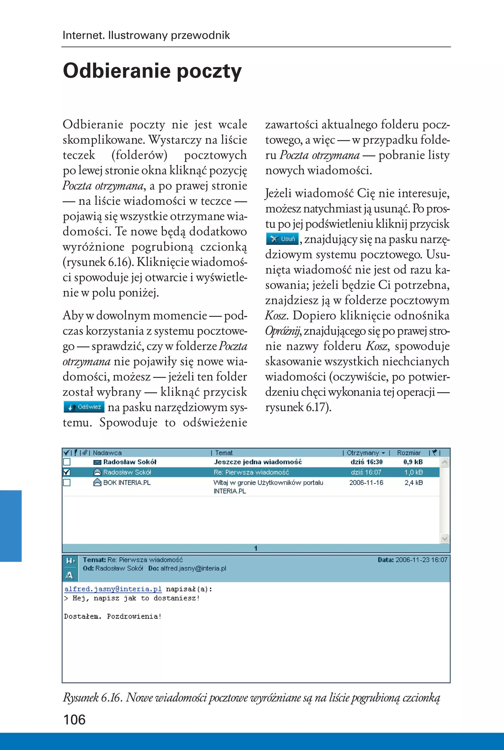 Internet. Ilustrowany przewodnik


Odbieranie poczty

Odbieranie poczty nie jest wcale            zawartości aktualnego folderu pocz-
skomplikowane. Wystarczy na liście          towego, a więc — w przypadku folde-
teczek (folderów) pocztowych                ru Poczta otrzymana — pobranie listy
po lewej stronie okna kliknąć pozycję       nowych wiadomości.
Poczta otrzymana, a po prawej stronie
                                            Jeżeli wiadomość Cię nie interesuje,
— na liście wiadomości w teczce —
                                            możesz natychmiast ją usunąć. Po pros-
pojawią się wszystkie otrzymane wia-
                                            tu po jej podświetleniu kliknij przycisk
domości. Te nowe będą dodatkowo
                                                    , znajdujący się na pasku narzę-
wyróżnione pogrubioną czcionką
                                            dziowym systemu pocztowego. Usu-
(rysunek 6.16). Kliknięcie wiadomoś-
                                            nięta wiadomość nie jest od razu ka-
ci spowoduje jej otwarcie i wyświetle-
                                            sowania; jeżeli będzie Ci potrzebna,
nie w polu poniżej.
                                            znajdziesz ją w folderze pocztowym
Aby w dowolnym momencie — pod-              Kosz. Dopiero kliknięcie odnośnika
czas korzystania z systemu pocztowe-        Opróżnij, znajdującego się po prawej stro-
go — sprawdzić, czy w folderze Poczta       nie nazwy folderu Kosz, spowoduje
otrzymana nie pojawiły się nowe wia-        skasowanie wszystkich niechcianych
domości, możesz — jeżeli ten folder         wiadomości (oczywiście, po potwier-
został wybrany — kliknąć przycisk           dzeniu chęci wykonania tej operacji —
         na pasku narzędziowym sys-         rysunek 6.17).
temu. Spowoduje to odświeżenie




Rysunek 6.16. Nowe wiadomości pocztowe wyróżniane są na liście pogrubioną czcionką

106
 