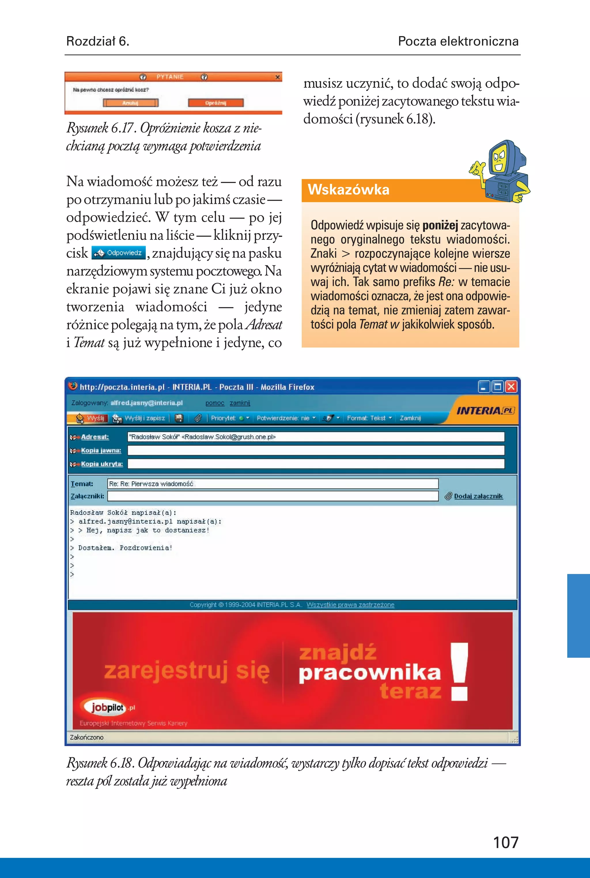 Rozdział 6.                                                    Poczta elektroniczna


                                            musisz uczynić, to dodać swoją odpo-
                                            wiedź poniżej zacytowanego tekstu wia-
                                            domości (rysunek 6.18).
Rysunek 6.17. Opróżnienie kosza z nie-
chcianą pocztą wymaga potwierdzenia

Na wiadomość możesz też — od razu
                                             Wskazówka
po otrzymaniu lub po jakimś czasie —
odpowiedzieć. W tym celu — po jej
                                              Odpowiedź wpisuje się poniżej zacytowa-
podświetleniu na liście — kliknij przy-       nego oryginalnego tekstu wiadomości.
cisk           , znajdujący się na pasku      Znaki > rozpoczynające kolejne wiersze
narzędziowym systemu pocztowego. Na           wyróżniają cytat w wiadomości — nie usu-
                                              waj ich. Tak samo prefiks Re: w temacie
ekranie pojawi się znane Ci już okno
                                              wiadomości oznacza, że jest ona odpowie-
tworzenia wiadomości — jedyne                 dzią na temat, nie zmieniaj zatem zawar-
różnice polegają na tym, że pola Adresat      tości pola Temat w jakikolwiek sposób.
i Temat są już wypełnione i jedyne, co




Rysunek 6.18. Odpowiadając na wiadomość, wystarczy tylko dopisać tekst odpowiedzi —
reszta pól została już wypełniona



                                                                                  107
 