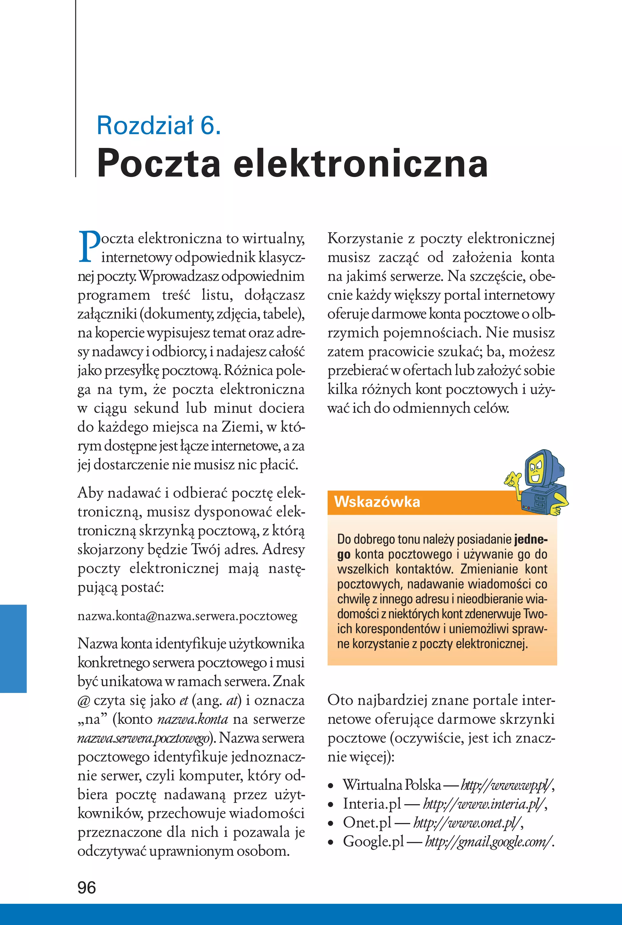 Rozdział 6.
   Poczta elektroniczna

P    oczta elektroniczna to wirtualny,
     internetowy odpowiednik klasycz-
nej poczty. Wprowadzasz odpowiednim
                                            Korzystanie z poczty elektronicznej
                                            musisz zacząć od założenia konta
                                            na jakimś serwerze. Na szczęście, obe-
programem treść listu, dołączasz            cnie każdy większy portal internetowy
załączniki (dokumenty, zdjęcia, tabele),    oferuje darmowe konta pocztowe o olb-
na kopercie wypisujesz temat oraz adre-     rzymich pojemnościach. Nie musisz
sy nadawcy i odbiorcy, i nadajesz całość    zatem pracowicie szukać; ba, możesz
jako przesyłkę pocztową. Różnica pole-      przebierać w ofertach lub założyć sobie
ga na tym, że poczta elektroniczna          kilka różnych kont pocztowych i uży-
w ciągu sekund lub minut dociera            wać ich do odmiennych celów.
do każdego miejsca na Ziemi, w któ-
rym dostępne jest łącze internetowe, a za
jej dostarczenie nie musisz nic płacić.

Aby nadawać i odbierać pocztę elek-
                                                Wskazówka
troniczną, musisz dysponować elek-
troniczną skrzynką pocztową, z którą
                                                Do dobrego tonu należy posiadanie jedne-
skojarzony będzie Twój adres. Adresy            go konta pocztowego i używanie go do
poczty elektronicznej mają nastę-               wszelkich kontaktów. Zmienianie kont
pującą postać:                                  pocztowych, nadawanie wiadomości co
                                                chwilę z innego adresu i nieodbieranie wia-
nazwa.konta@nazwa.serwera.pocztoweg             domości z niektórych kont zdenerwuje Two-
                                                ich korespondentów i uniemożliwi spraw-
Nazwa konta identyfikuje użytkownika            ne korzystanie z poczty elektronicznej.
konkretnego serwera pocztowego i musi
być unikatowa w ramach serwera. Znak
@ czyta się jako et (ang. at) i oznacza     Oto najbardziej znane portale inter-
„na” (konto nazwa.konta na serwerze         netowe oferujące darmowe skrzynki
nazwa.serwera.pocztowego). Nazwa serwera    pocztowe (oczywiście, jest ich znacz-
pocztowego identyfikuje jednoznacz-         nie więcej):
nie serwer, czyli komputer, który od-
                                            •    Wirtualna Polska — http://www.wp.pl/,
biera pocztę nadawaną przez użyt-
                                            •    Interia.pl — http://www.interia.pl/,
kowników, przechowuje wiadomości
                                            •    Onet.pl — http://www.onet.pl/,
przeznaczone dla nich i pozawala je
                                            •    Google.pl — http://gmail.google.com/.
odczytywać uprawnionym osobom.

96
 