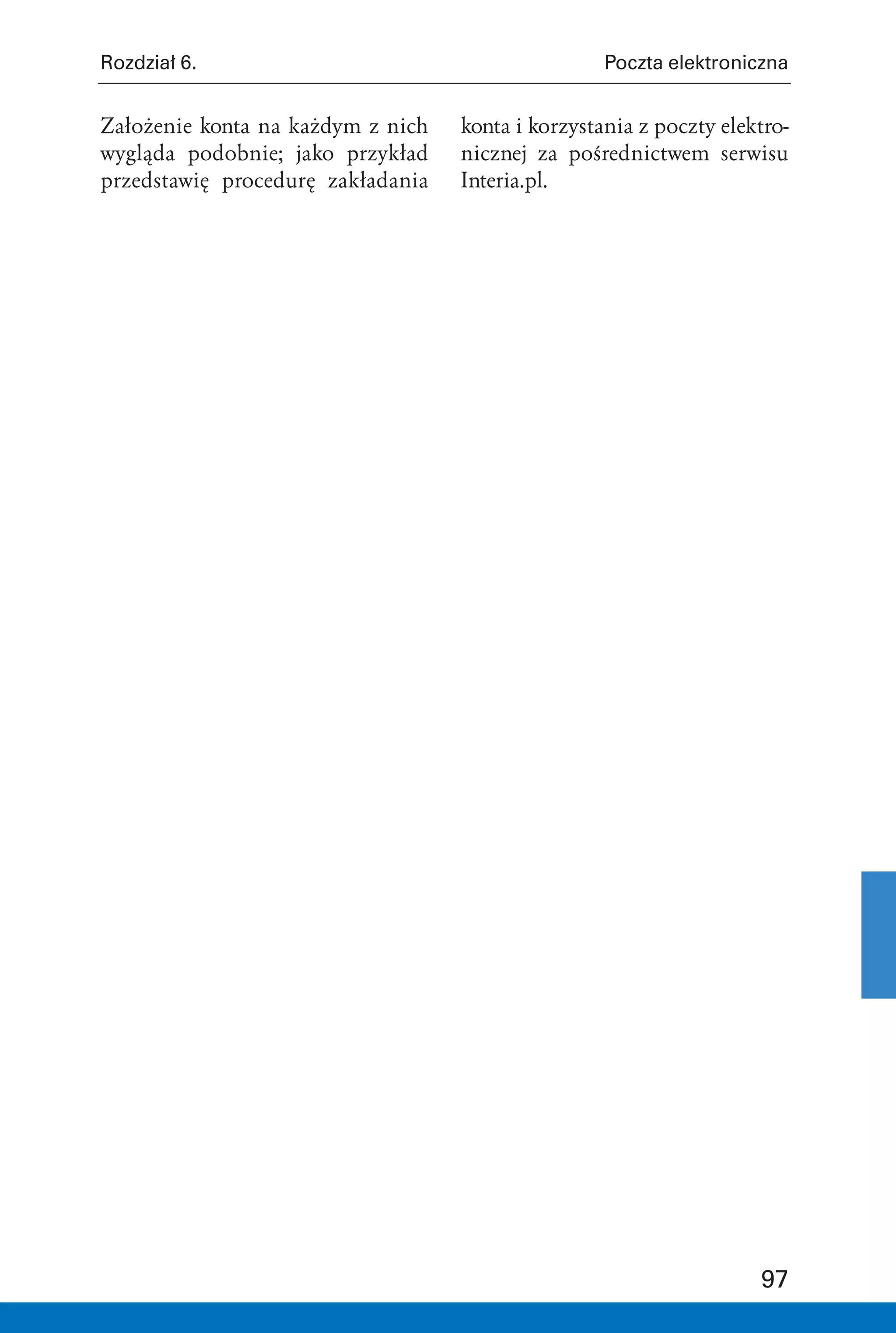 Rozdział 6.                                        Poczta elektroniczna


Założenie konta na każdym z nich   konta i korzystania z poczty elektro-
wygląda podobnie; jako przykład    nicznej za pośrednictwem serwisu
przedstawię procedurę zakładania   Interia.pl.




                                                                    97
 