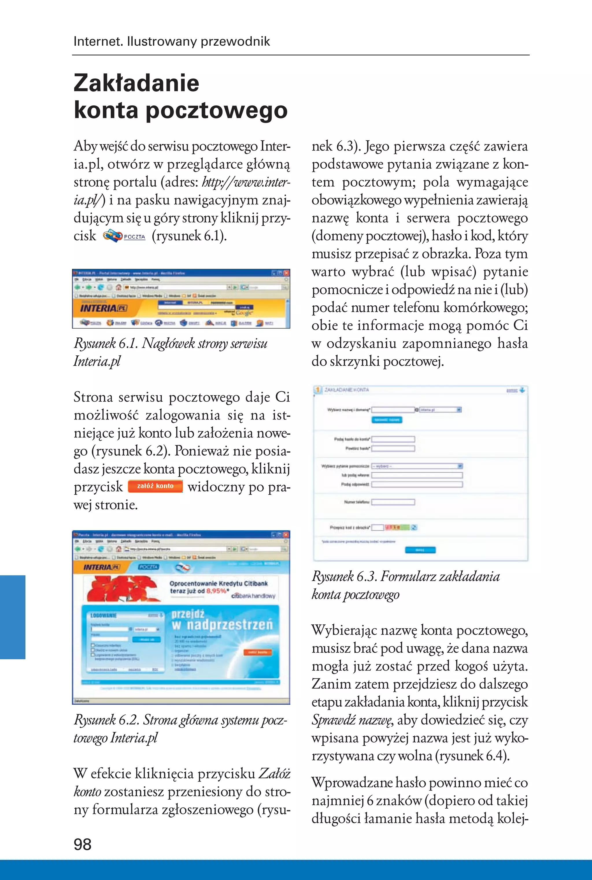 Internet. Ilustrowany przewodnik


Zakładanie
konta pocztowego
Aby wejść do serwisu pocztowego Inter-     nek 6.3). Jego pierwsza część zawiera
ia.pl, otwórz w przeglądarce główną        podstawowe pytania związane z kon-
stronę portalu (adres: http://www.inter-   tem pocztowym; pola wymagające
ia.pl/) i na pasku nawigacyjnym znaj-      obowiązkowego wypełnienia zawierają
dującym się u góry strony kliknij przy-    nazwę konta i serwera pocztowego
cisk           (rysunek 6.1).              (domeny pocztowej), hasło i kod, który
                                           musisz przepisać z obrazka. Poza tym
                                           warto wybrać (lub wpisać) pytanie
                                           pomocnicze i odpowiedź na nie i (lub)
                                           podać numer telefonu komórkowego;
                                           obie te informacje mogą pomóc Ci
Rysunek 6.1. Nagłówek strony serwisu       w odzyskaniu zapomnianego hasła
Interia.pl                                 do skrzynki pocztowej.

Strona serwisu pocztowego daje Ci
możliwość zalogowania się na ist-
niejące już konto lub założenia nowe-
go (rysunek 6.2). Ponieważ nie posia-
dasz jeszcze konta pocztowego, kliknij
przycisk            widoczny po pra-
wej stronie.




                                           Rysunek 6.3. Formularz zakładania
                                           konta pocztowego

                                           Wybierając nazwę konta pocztowego,
                                           musisz brać pod uwagę, że dana nazwa
                                           mogła już zostać przed kogoś użyta.
                                           Zanim zatem przejdziesz do dalszego
                                           etapu zakładania konta, kliknij przycisk
Rysunek 6.2. Strona główna systemu pocz-   Sprawdź nazwę, aby dowiedzieć się, czy
towego Interia.pl                          wpisana powyżej nazwa jest już wyko-
                                           rzystywana czy wolna (rysunek 6.4).
W efekcie kliknięcia przycisku Załóż
                                           Wprowadzane hasło powinno mieć co
konto zostaniesz przeniesiony do stro-
                                           najmniej 6 znaków (dopiero od takiej
ny formularza zgłoszeniowego (rysu-
                                           długości łamanie hasła metodą kolej-

98
 