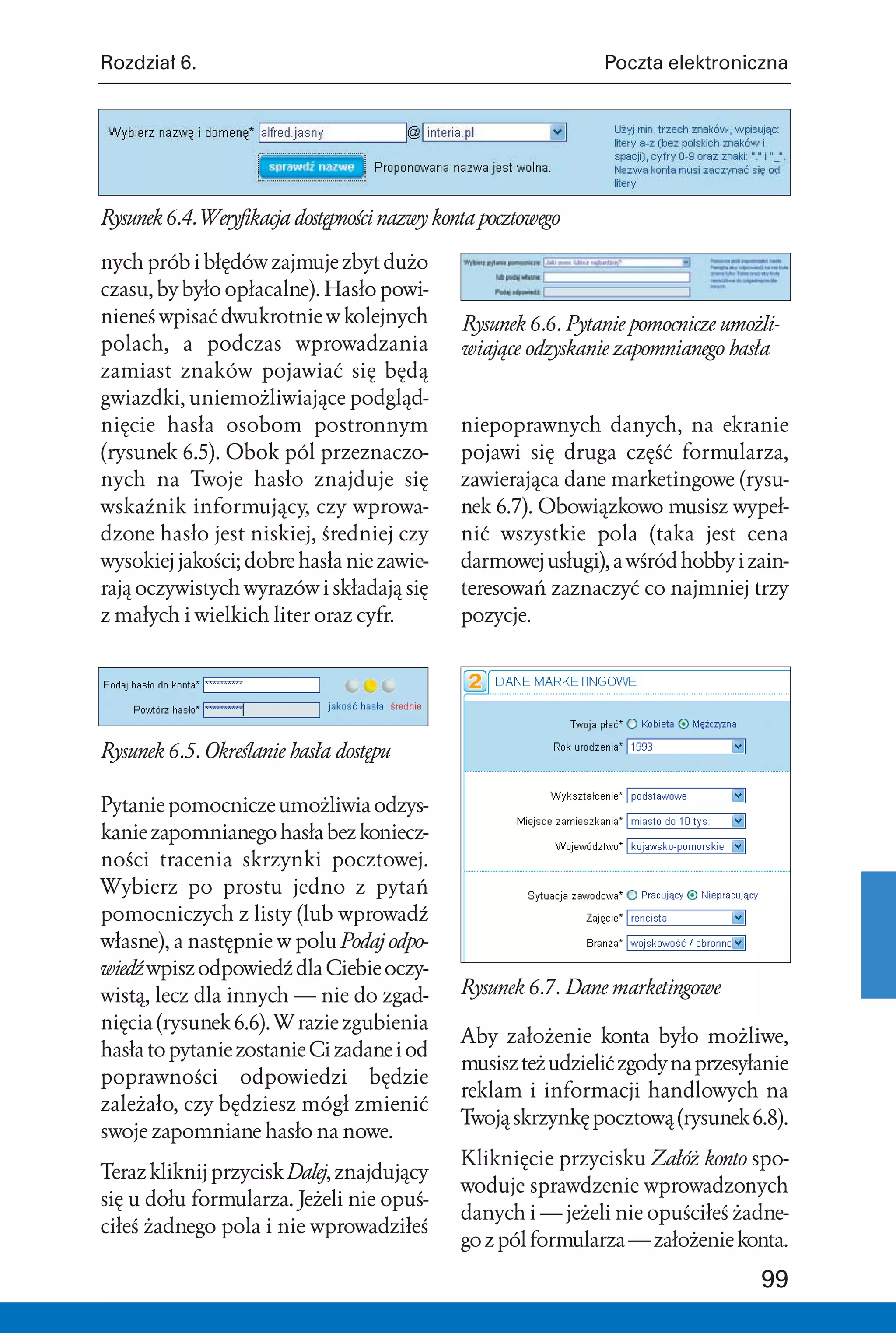 Rozdział 6.                                                    Poczta elektroniczna




Rysunek 6.4. Weryfikacja dostępności nazwy konta pocztowego

nych prób i błędów zajmuje zbyt dużo
czasu, by było opłacalne). Hasło powi-
nieneś wpisać dwukrotnie w kolejnych          Rysunek 6.6. Pytanie pomocnicze umożli-
polach, a podczas wprowadzania                wiające odzyskanie zapomnianego hasła
zamiast znaków pojawiać się będą
gwiazdki, uniemożliwiające podgląd-
nięcie hasła osobom postronnym                niepoprawnych danych, na ekranie
(rysunek 6.5). Obok pól przeznaczo-           pojawi się druga część formularza,
nych na Twoje hasło znajduje się              zawierająca dane marketingowe (rysu-
wskaźnik informujący, czy wprowa-             nek 6.7). Obowiązkowo musisz wypeł-
dzone hasło jest niskiej, średniej czy        nić wszystkie pola (taka jest cena
wysokiej jakości; dobre hasła nie zawie-      darmowej usługi), a wśród hobby i zain-
rają oczywistych wyrazów i składają się       teresowań zaznaczyć co najmniej trzy
z małych i wielkich liter oraz cyfr.          pozycje.




Rysunek 6.5. Określanie hasła dostępu

Pytanie pomocnicze umożliwia odzys-
kanie zapomnianego hasła bez koniecz-
ności tracenia skrzynki pocztowej.
Wybierz po prostu jedno z pytań
pomocniczych z listy (lub wprowadź
własne), a następnie w polu Podaj odpo-
wiedź wpisz odpowiedź dla Ciebie oczy-
wistą, lecz dla innych — nie do zgad-         Rysunek 6.7. Dane marketingowe
nięcia (rysunek 6.6). W razie zgubienia
                                              Aby założenie konta było możliwe,
hasła to pytanie zostanie Ci zadane i od
                                              musisz też udzielić zgody na przesyłanie
poprawności odpowiedzi będzie
                                              reklam i informacji handlowych na
zależało, czy będziesz mógł zmienić
                                              Twoją skrzynkę pocztową (rysunek 6.8).
swoje zapomniane hasło na nowe.
                                              Kliknięcie przycisku Załóż konto spo-
Teraz kliknij przycisk Dalej, znajdujący
                                              woduje sprawdzenie wprowadzonych
się u dołu formularza. Jeżeli nie opuś-
                                              danych i — jeżeli nie opuściłeś żadne-
ciłeś żadnego pola i nie wprowadziłeś
                                              go z pól formularza — założenie konta.

                                                                                  99
 