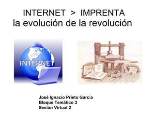 INTERNET  >  IMPRENTA  la evolución de la revolución  José Ignacio Prieto García Bloque Temático 3 Sesión Virtual 2 