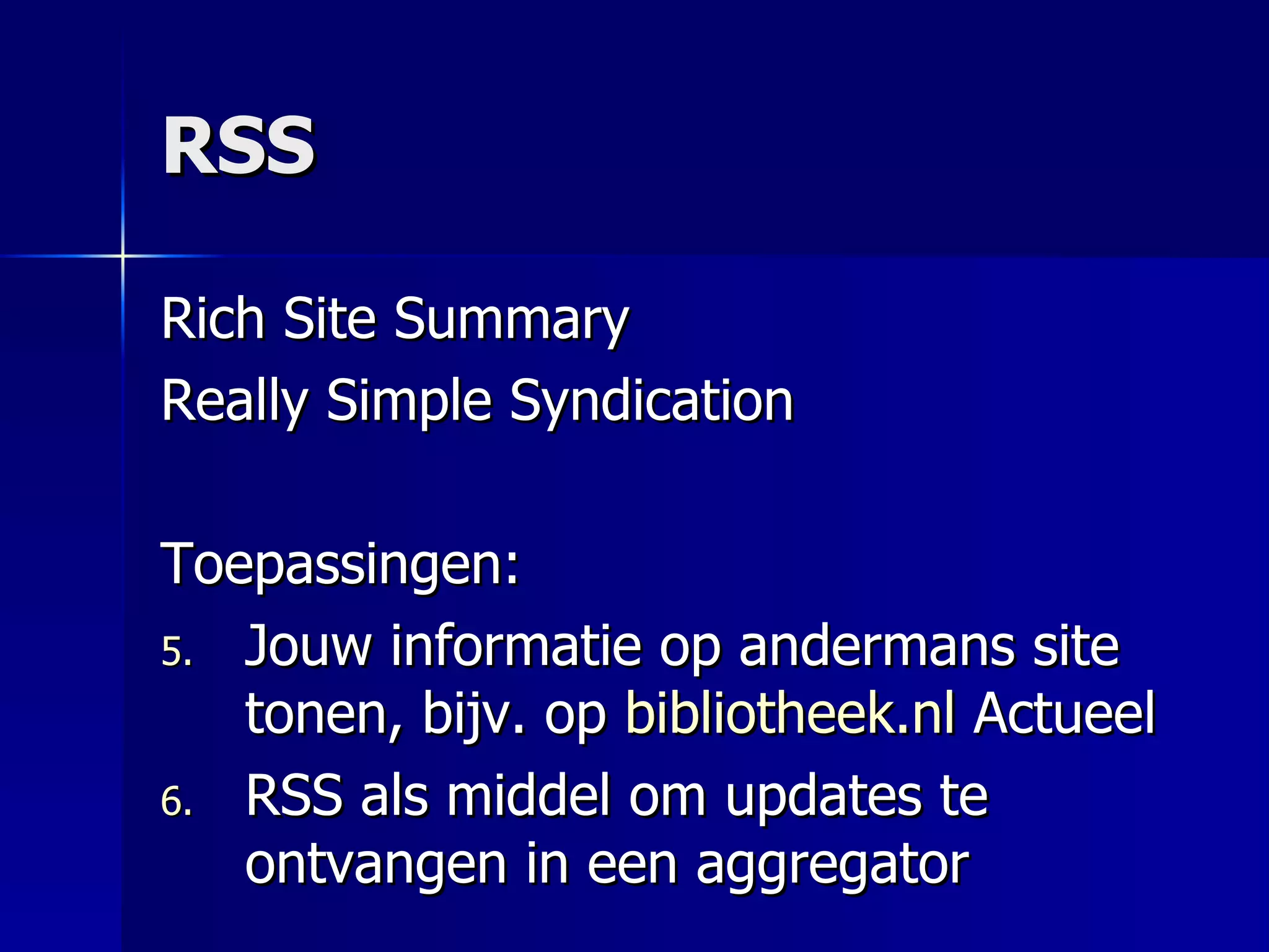 RSS Rich Site Summary Really Simple Syndication Toepassingen: Jouw informatie op andermans site tonen, bijv. op  bibliotheek.nl  Actueel RSS als middel om updates te ontvangen in een aggregator 