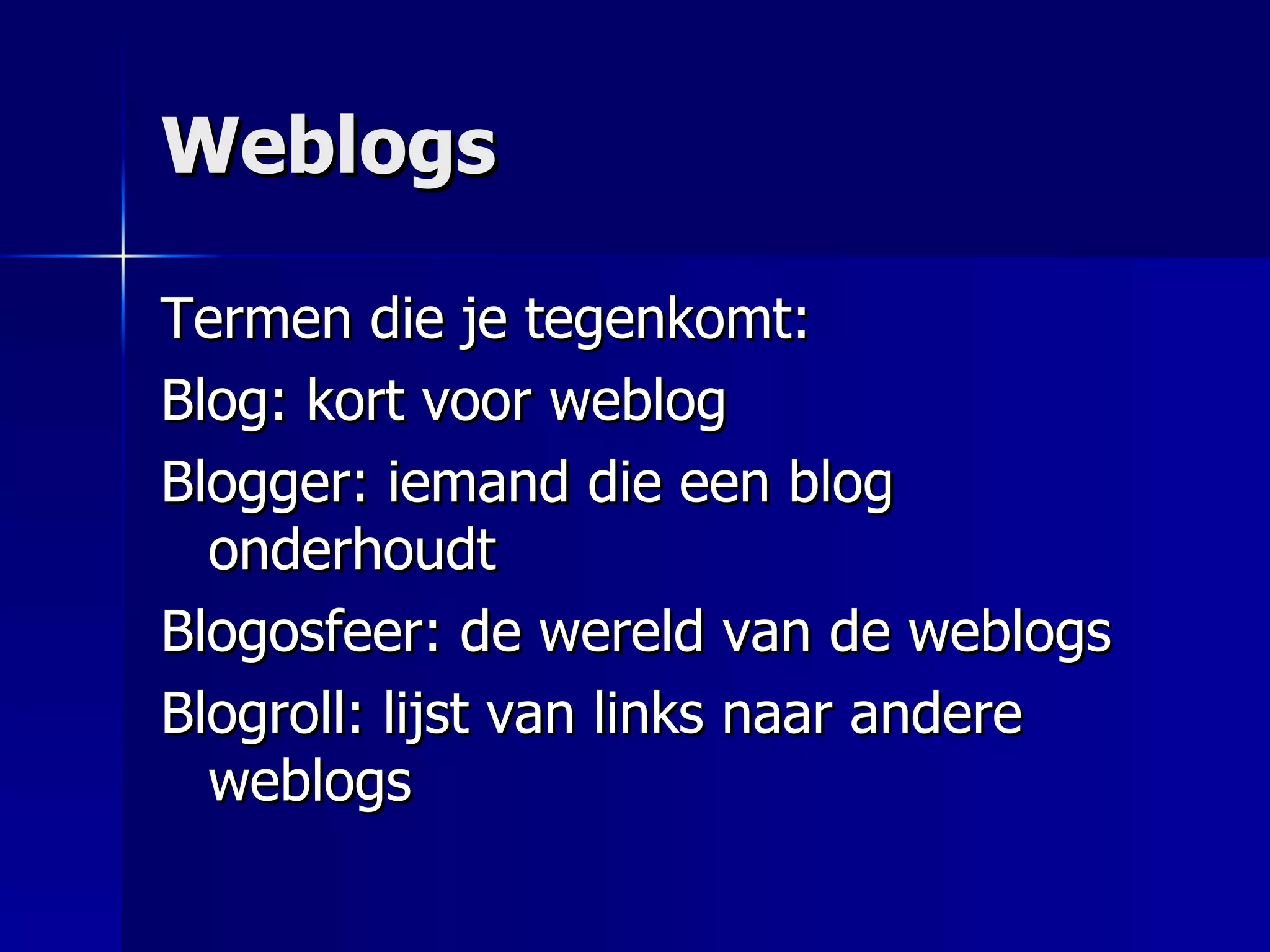 Weblogs Termen die je tegenkomt: Blog: kort voor weblog Blogger: iemand die een blog onderhoudt Blogosfeer: de wereld van de weblogs Blogroll: lijst van links naar andere weblogs 