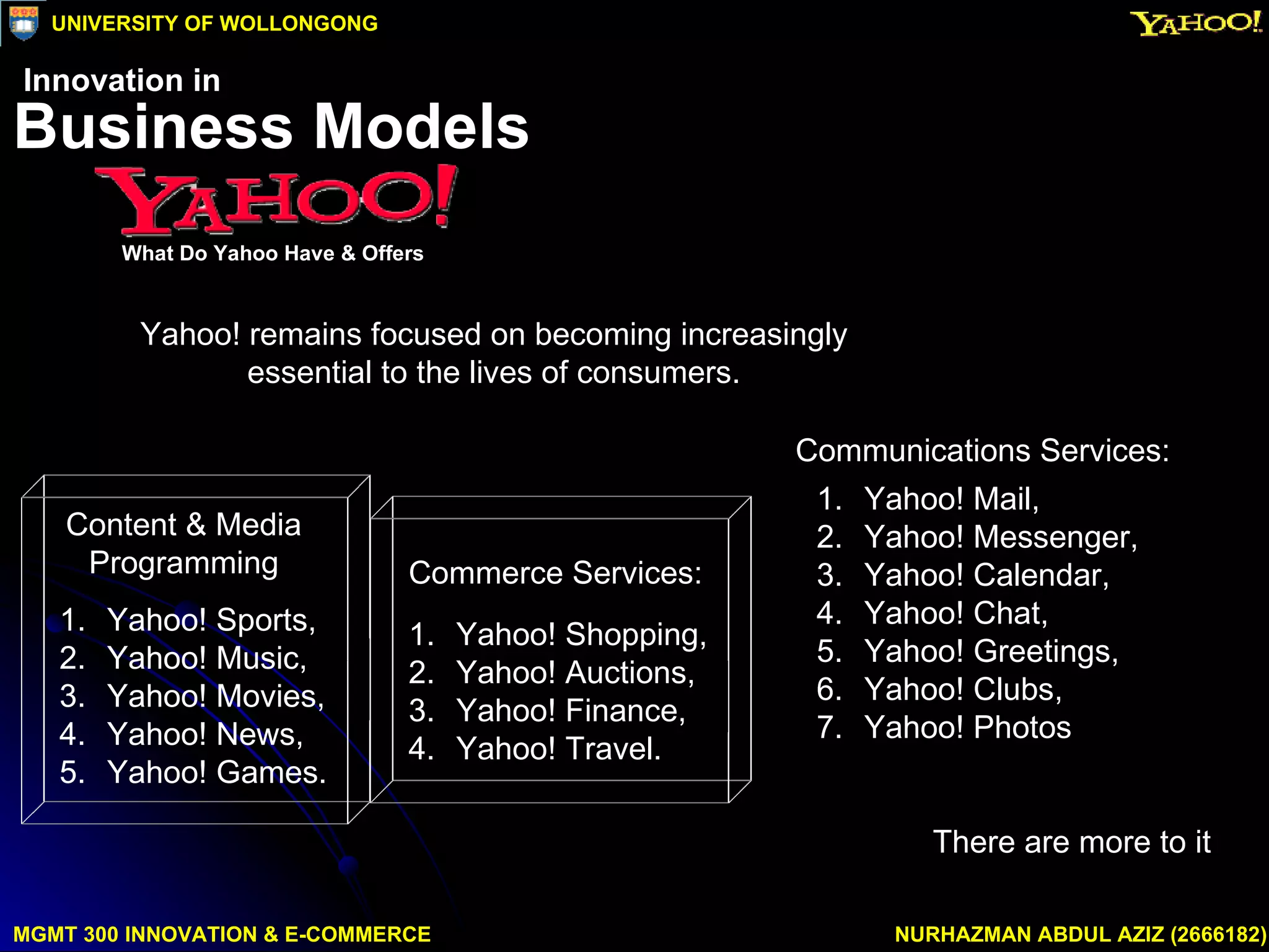 Yahoo! remains focused on becoming increasingly  essential to the lives of consumers.  There are more to it  MGMT 300 INNOVATION & E-COMMERCE NURHAZMAN ABDUL AZIZ (2666182) UNIVERSITY OF WOLLONGONG Business Models What Do Yahoo Have & Offers Innovation in Commerce Services:  Yahoo! Shopping,  Yahoo! Auctions,  Yahoo! Finance, Yahoo! Travel.  Yahoo! Mail,  Yahoo! Messenger,  Yahoo! Calendar,  Yahoo! Chat,  Yahoo! Greetings,  Yahoo! Clubs, Yahoo! Photos  Communications Services:  Content & Media  Programming  Yahoo! Sports,  Yahoo! Music,  Yahoo! Movies,  Yahoo! News, Yahoo! Games.  
