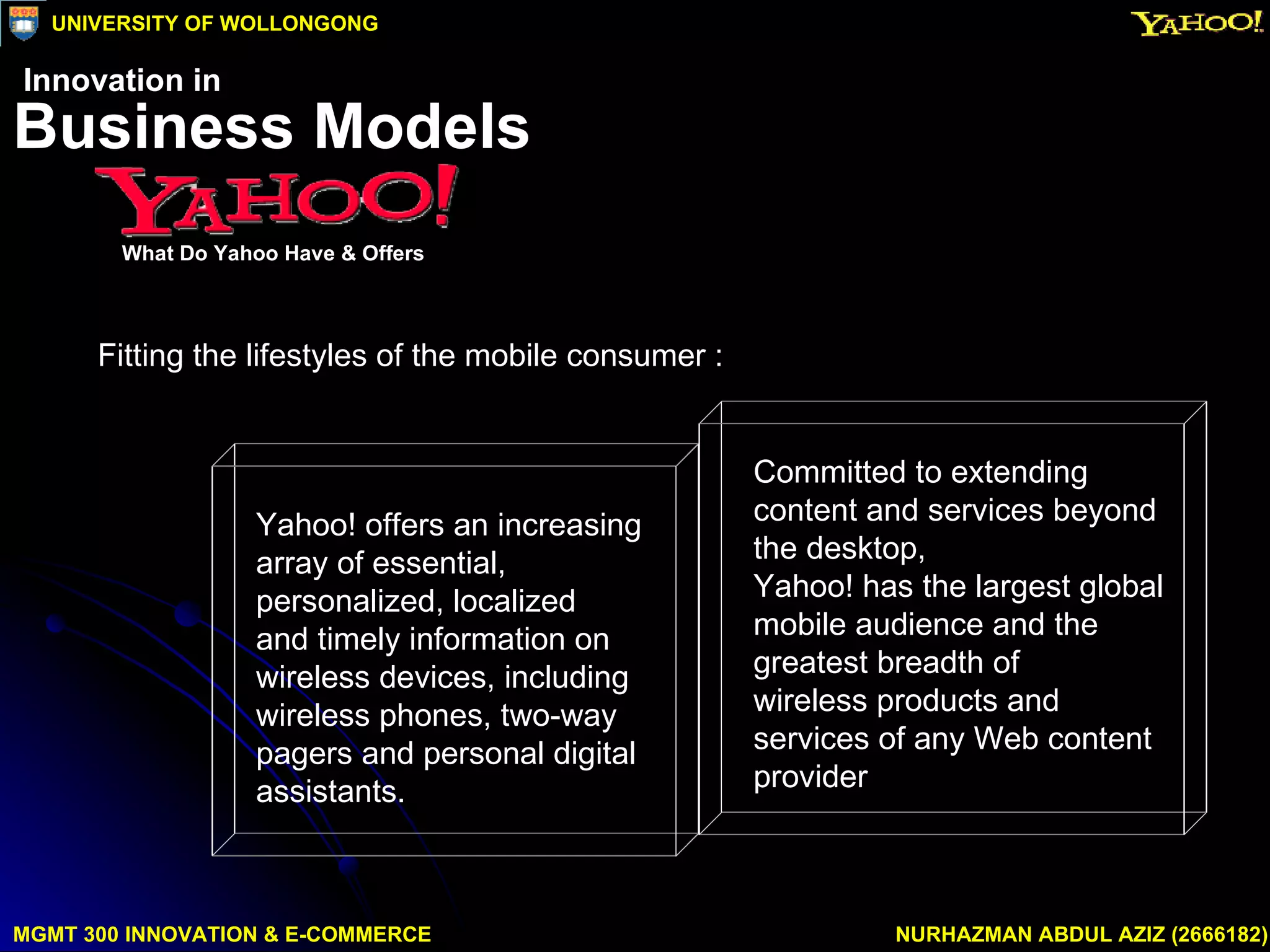 Fitting the lifestyles of the mobile consumer : MGMT 300 INNOVATION & E-COMMERCE NURHAZMAN ABDUL AZIZ (2666182) UNIVERSITY OF WOLLONGONG Business Models What Do Yahoo Have & Offers Innovation in Yahoo! offers an increasing array of essential, personalized, localized  and timely information on wireless devices, including wireless phones, two-way pagers and personal digital assistants.  Committed to extending content and services beyond the desktop,  Yahoo! has the largest global mobile audience and the greatest breadth of  wireless products and services of any Web content provider  