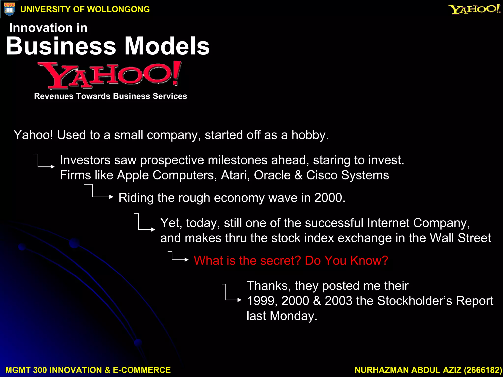 Yahoo! Used to a small company, started off as a hobby.  Yet, today, still one of the successful Internet Company, and makes thru the stock index exchange in the Wall Street Riding the rough economy wave in 2000. Investors saw prospective milestones ahead, staring to invest.  Firms like Apple Computers, Atari, Oracle & Cisco Systems  What is the secret? Do You Know?   Thanks, they posted me their  1999, 2000 & 2003 the Stockholder’s Report last Monday. MGMT 300 INNOVATION & E-COMMERCE NURHAZMAN ABDUL AZIZ (2666182) UNIVERSITY OF WOLLONGONG Business Models Revenues Towards Business Services Innovation in 