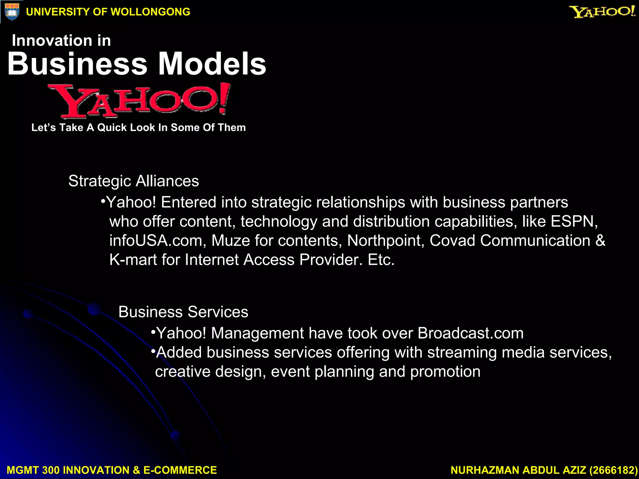 Business Services Yahoo! Management have took over Broadcast.com Added business services offering with streaming media services,  creative design, event planning and promotion Strategic Alliances Yahoo! Entered into strategic relationships with business partners who offer content, technology and distribution capabilities, like ESPN,  infoUSA.com, Muze for contents, Northpoint, Covad Communication & K-mart for Internet Access Provider. Etc. MGMT 300 INNOVATION & E-COMMERCE NURHAZMAN ABDUL AZIZ (2666182) UNIVERSITY OF WOLLONGONG Business Models Let’s Take A Quick Look In Some Of Them Innovation in 