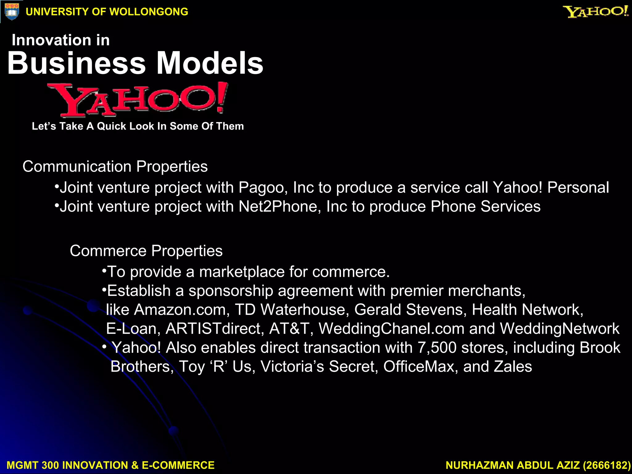 Commerce Properties To provide a marketplace for commerce. Establish a sponsorship agreement with premier merchants,  like Amazon.com, TD Waterhouse, Gerald Stevens, Health Network,  E-Loan, ARTISTdirect, AT&T, WeddingChanel.com and WeddingNetwork Yahoo! Also enables direct transaction with 7,500 stores, including Brook Brothers, Toy ‘R’ Us, Victoria’s Secret, OfficeMax, and Zales Communication Properties Joint venture project with Pagoo, Inc to produce a service call Yahoo! Personal Joint venture project with Net2Phone, Inc to produce Phone Services MGMT 300 INNOVATION & E-COMMERCE NURHAZMAN ABDUL AZIZ (2666182) UNIVERSITY OF WOLLONGONG Business Models Let’s Take A Quick Look In Some Of Them Innovation in 