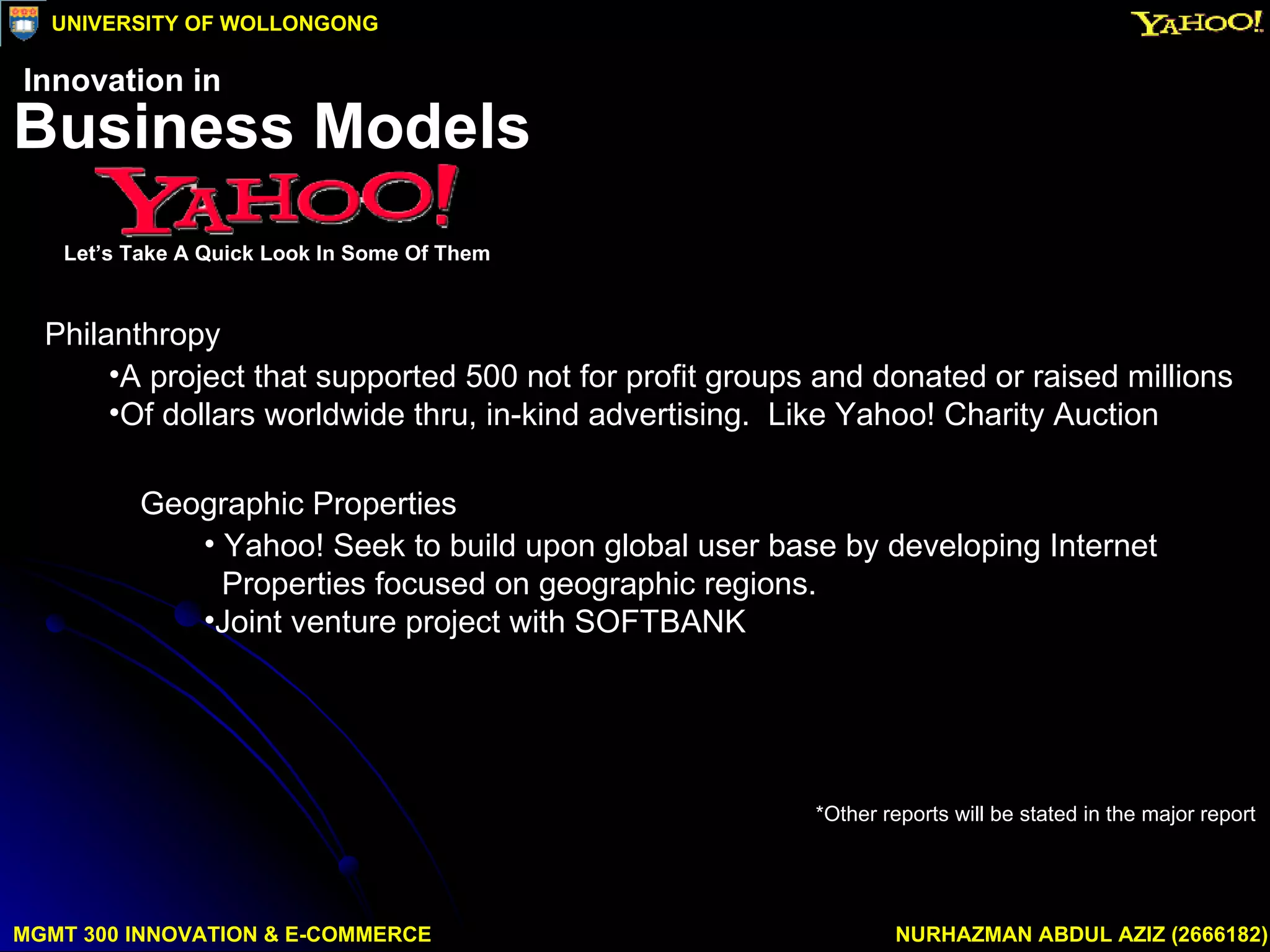 Geographic Properties Yahoo! Seek to build upon global user base by developing Internet  Properties focused on geographic regions. Joint venture project with SOFTBANK Philanthropy A project that supported 500 not for profit groups and donated or raised millions  Of dollars worldwide thru, in-kind advertising.  Like Yahoo! Charity Auction *Other reports will be stated in the major report MGMT 300 INNOVATION & E-COMMERCE NURHAZMAN ABDUL AZIZ (2666182) UNIVERSITY OF WOLLONGONG Business Models Let’s Take A Quick Look In Some Of Them Innovation in 