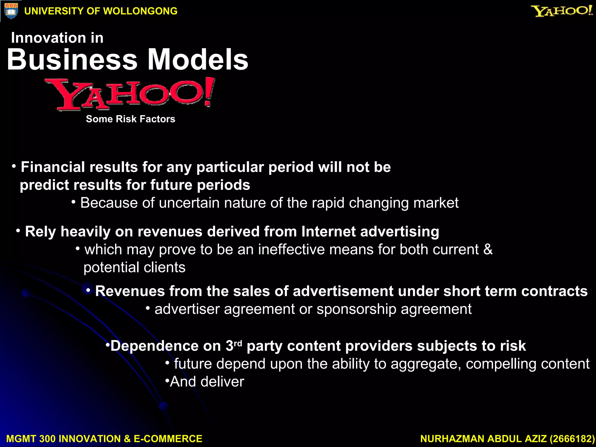 Financial results for any particular period will not be  predict results for future periods Because of uncertain nature of the rapid changing market Rely heavily on revenues derived from Internet advertising which may prove to be an ineffective means for both current &  potential clients Revenues from the sales of advertisement under short term contracts advertiser agreement or sponsorship agreement Dependence on 3 rd  party content providers subjects to risk future depend upon the ability to aggregate, compelling content And deliver MGMT 300 INNOVATION & E-COMMERCE NURHAZMAN ABDUL AZIZ (2666182) UNIVERSITY OF WOLLONGONG Business Models Some Risk Factors Innovation in 