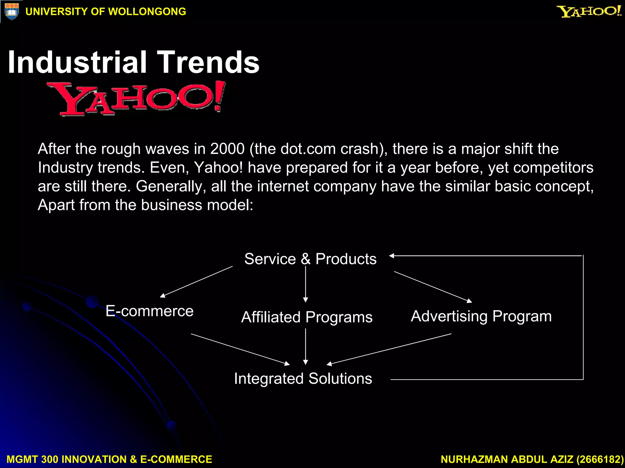 After the rough waves in 2000 (the dot.com crash), there is a major shift the  Industry trends. Even, Yahoo! have prepared for it a year before, yet competitors  are still there. Generally, all the internet company have the similar basic concept, Apart from the business model: Service & Products E-commerce Affiliated Programs  Advertising Program  Integrated Solutions MGMT 300 INNOVATION & E-COMMERCE NURHAZMAN ABDUL AZIZ (2666182) UNIVERSITY OF WOLLONGONG Industrial Trends 