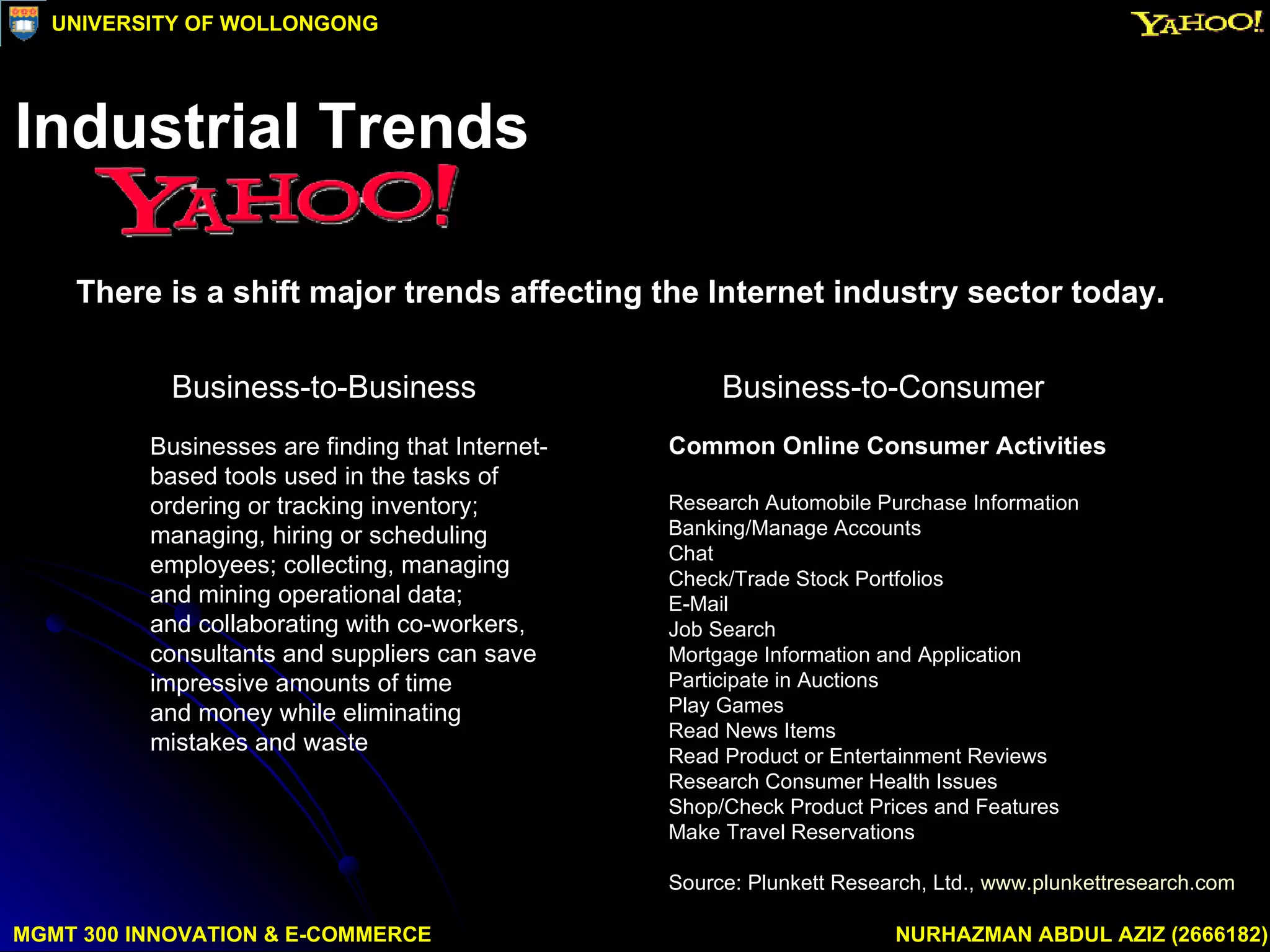 There is a shift major trends affecting the Internet industry sector today. Business-to-Consumer  Business-to-Business  Common Online Consumer Activities Research Automobile Purchase Information Banking/Manage Accounts Chat Check/Trade Stock Portfolios E-Mail Job Search Mortgage Information and Application Participate in Auctions Play Games Read News Items Read Product or Entertainment Reviews Research Consumer Health Issues Shop/Check Product Prices and Features Make Travel Reservations Source: Plunkett Research, Ltd.,  www.plunkettresearch.com Businesses are finding that Internet-based tools used in the tasks of ordering or tracking inventory;  managing, hiring or scheduling employees; collecting, managing and mining operational data;  and collaborating with co-workers, consultants and suppliers can save impressive amounts of time  and money while eliminating mistakes and waste  MGMT 300 INNOVATION & E-COMMERCE NURHAZMAN ABDUL AZIZ (2666182) UNIVERSITY OF WOLLONGONG Industrial Trends 