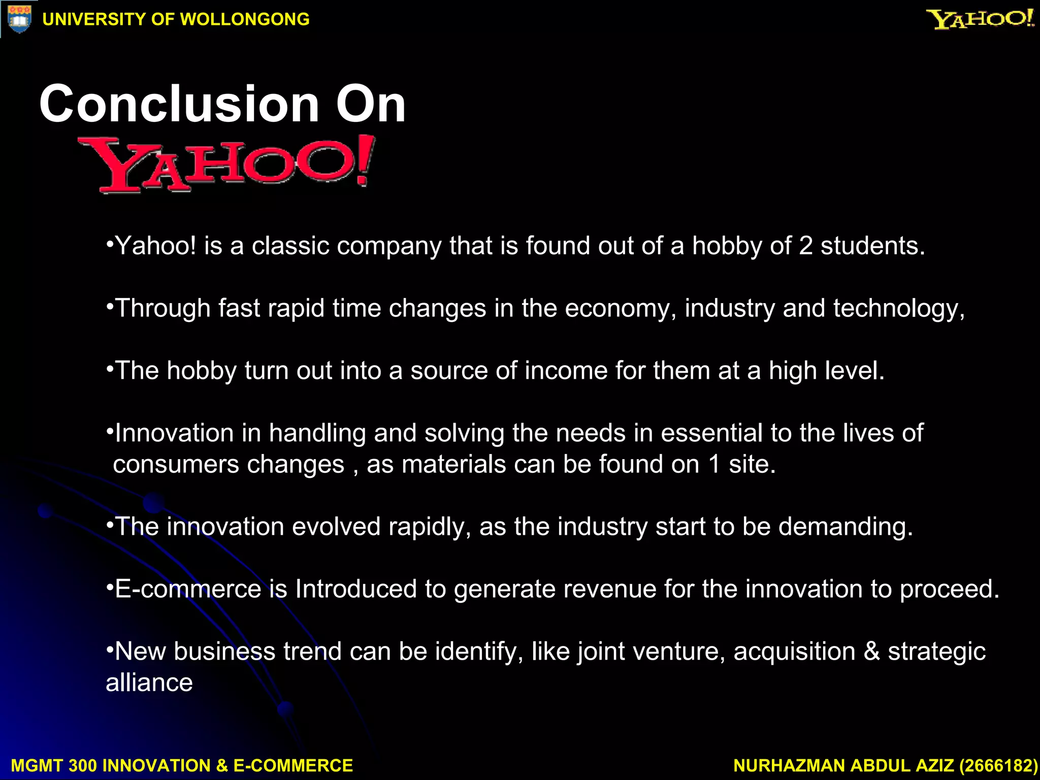 Yahoo! is a classic company that is found out of a hobby of 2 students.  Through fast rapid time changes in the economy, industry and technology, The hobby turn out into a source of income for them at a high level.  Innovation in handling and solving the needs in essential to the lives of  consumers changes , as materials can be found on 1 site.  The innovation evolved rapidly, as the industry start to be demanding. E-commerce is Introduced to generate revenue for the innovation to proceed.  New business trend can be identify, like joint venture, acquisition & strategic  alliance MGMT 300 INNOVATION & E-COMMERCE NURHAZMAN ABDUL AZIZ (2666182) UNIVERSITY OF WOLLONGONG Conclusion On 