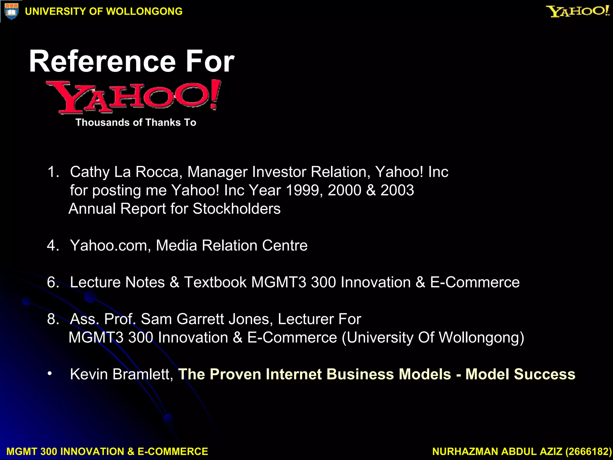 Cathy La Rocca, Manager Investor Relation, Yahoo! Inc for posting me Yahoo! Inc Year 1999, 2000 & 2003  Annual Report for Stockholders Yahoo.com, Media Relation Centre Lecture Notes & Textbook MGMT3 300 Innovation & E-Commerce Ass. Prof. Sam Garrett Jones, Lecturer For  MGMT3 300 Innovation & E-Commerce (University Of Wollongong) Kevin Bramlett,  The Proven Internet Business Models - Model Success MGMT 300 INNOVATION & E-COMMERCE NURHAZMAN ABDUL AZIZ (2666182) UNIVERSITY OF WOLLONGONG Reference For Thousands of Thanks To 