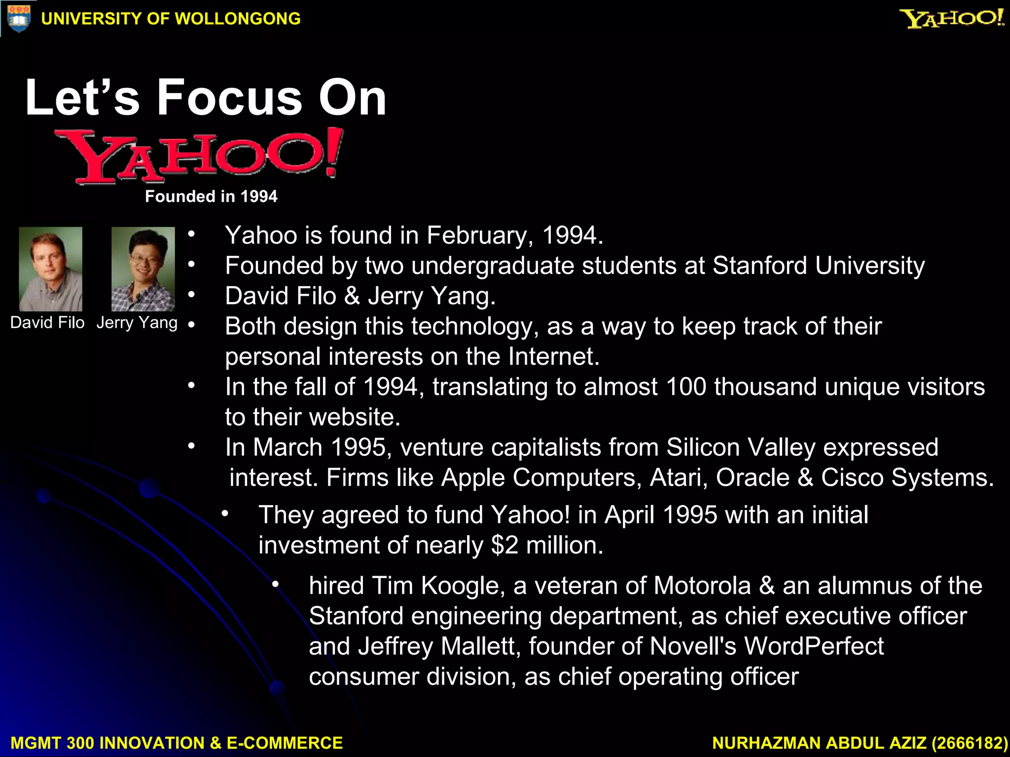 Yahoo is found in February, 1994. Founded by two undergraduate students at Stanford University David Filo & Jerry Yang. Both design this technology, as a way to keep track of their  personal interests on the Internet. In the fall of 1994, translating to almost 100 thousand unique visitors to their website.  In March 1995, venture capitalists from Silicon Valley expressed  interest. Firms like Apple Computers, Atari, Oracle & Cisco Systems. They agreed to fund Yahoo! in April 1995 with an initial investment of nearly $2 million.  hired Tim Koogle, a veteran of Motorola & an alumnus of the Stanford engineering department, as chief executive officer and Jeffrey Mallett, founder of Novell's WordPerfect consumer division, as chief operating officer  MGMT 300 INNOVATION & E-COMMERCE NURHAZMAN ABDUL AZIZ (2666182) UNIVERSITY OF WOLLONGONG Jerry Yang David Filo Let’s Focus On  Founded in 1994 