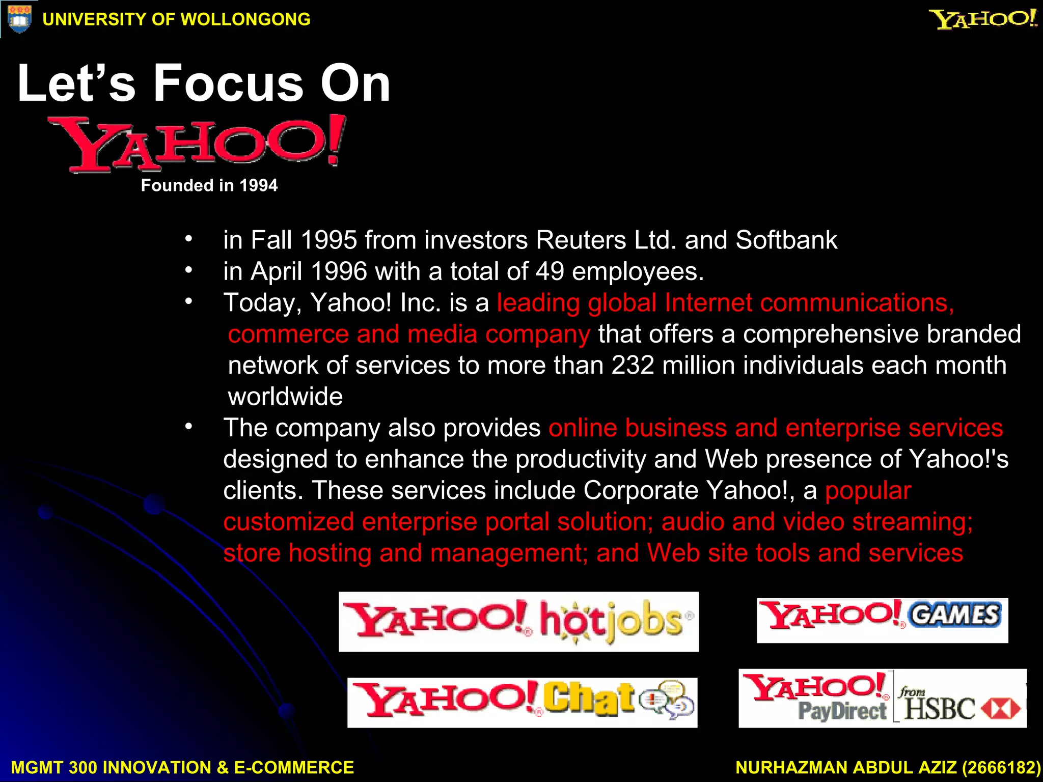in Fall 1995 from investors Reuters Ltd. and Softbank  in April 1996 with a total of 49 employees.  Today, Yahoo! Inc. is a  leading global Internet communications,  commerce and media company  that offers a comprehensive branded  network of services to more than 232 million individuals each month  worldwide  The company also provides  online business and enterprise services  designed to enhance the productivity and Web presence of Yahoo!'s clients. These services include Corporate Yahoo!, a  popular customized enterprise portal solution; audio and video streaming; store hosting and management; and Web site tools and services   MGMT 300 INNOVATION & E-COMMERCE NURHAZMAN ABDUL AZIZ (2666182) UNIVERSITY OF WOLLONGONG Let’s Focus On  Founded in 1994 