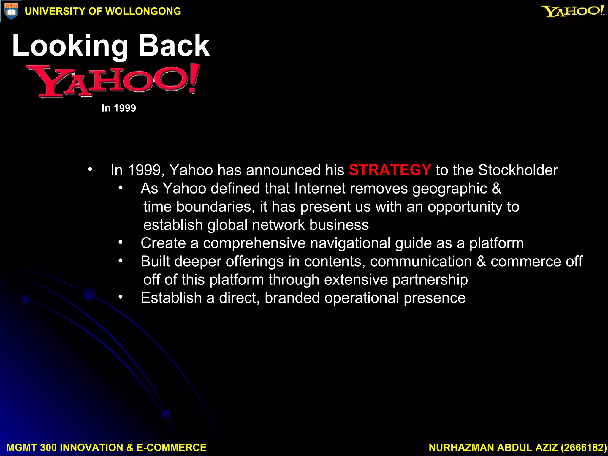 In 1999, Yahoo has announced his  STRATEGY  to the Stockholder As Yahoo defined that Internet removes geographic &  time boundaries, it has present us with an opportunity to  establish global network business Create a comprehensive navigational guide as a platform Built deeper offerings in contents, communication & commerce off off of this platform through extensive partnership Establish a direct, branded operational presence  MGMT 300 INNOVATION & E-COMMERCE NURHAZMAN ABDUL AZIZ (2666182) UNIVERSITY OF WOLLONGONG Looking Back In 1999 