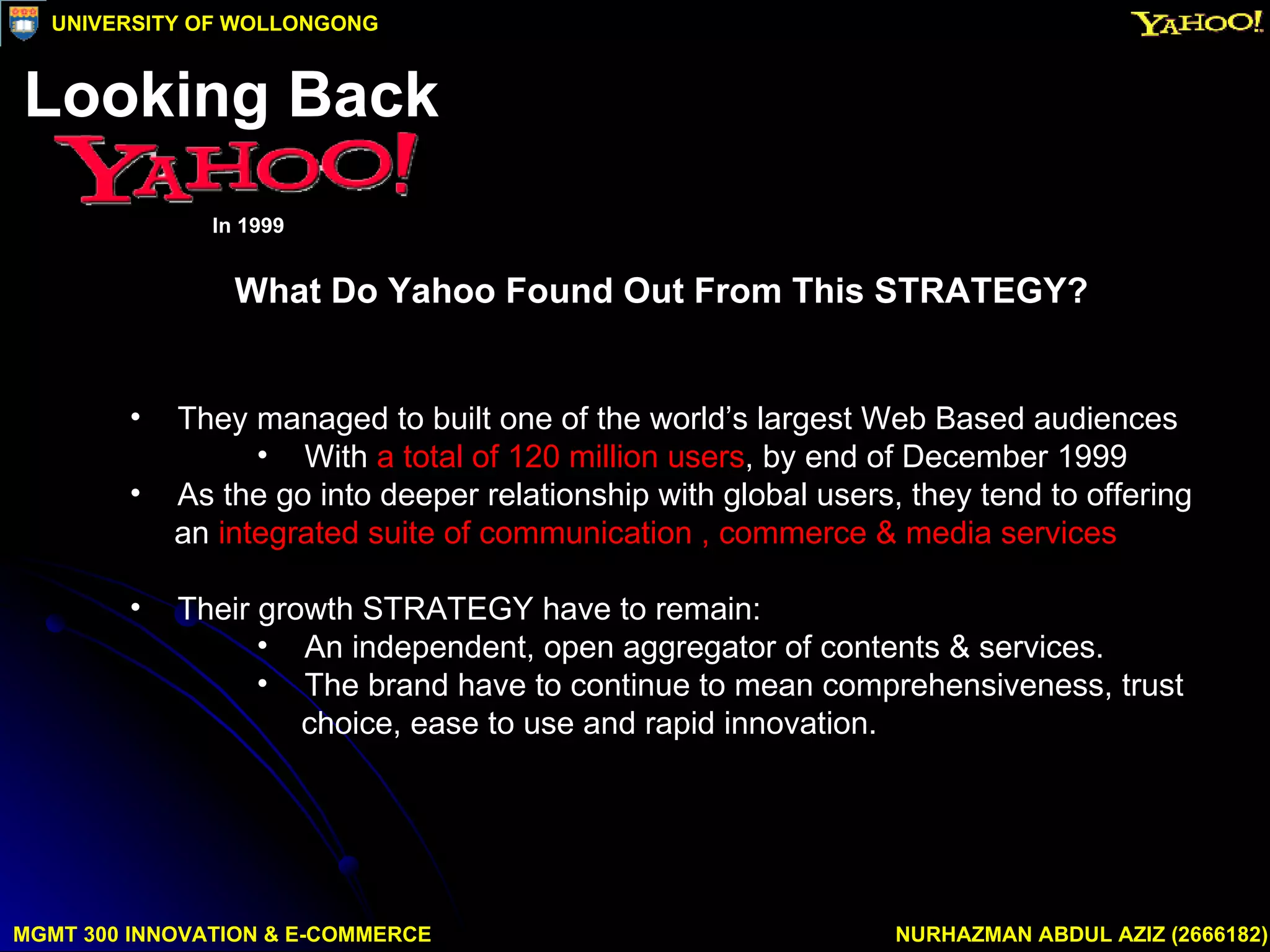 What Do Yahoo Found Out From This STRATEGY? They managed to built one of the world’s largest Web Based audiences With  a total of 120 million users , by end of December 1999 As the go into deeper relationship with global users, they tend to offering an  integrated suite of communication , commerce & media services Their growth STRATEGY have to remain: An independent, open aggregator of contents & services. The brand have to continue to mean comprehensiveness, trust choice, ease to use and rapid innovation. MGMT 300 INNOVATION & E-COMMERCE NURHAZMAN ABDUL AZIZ (2666182) UNIVERSITY OF WOLLONGONG Looking Back In 1999 