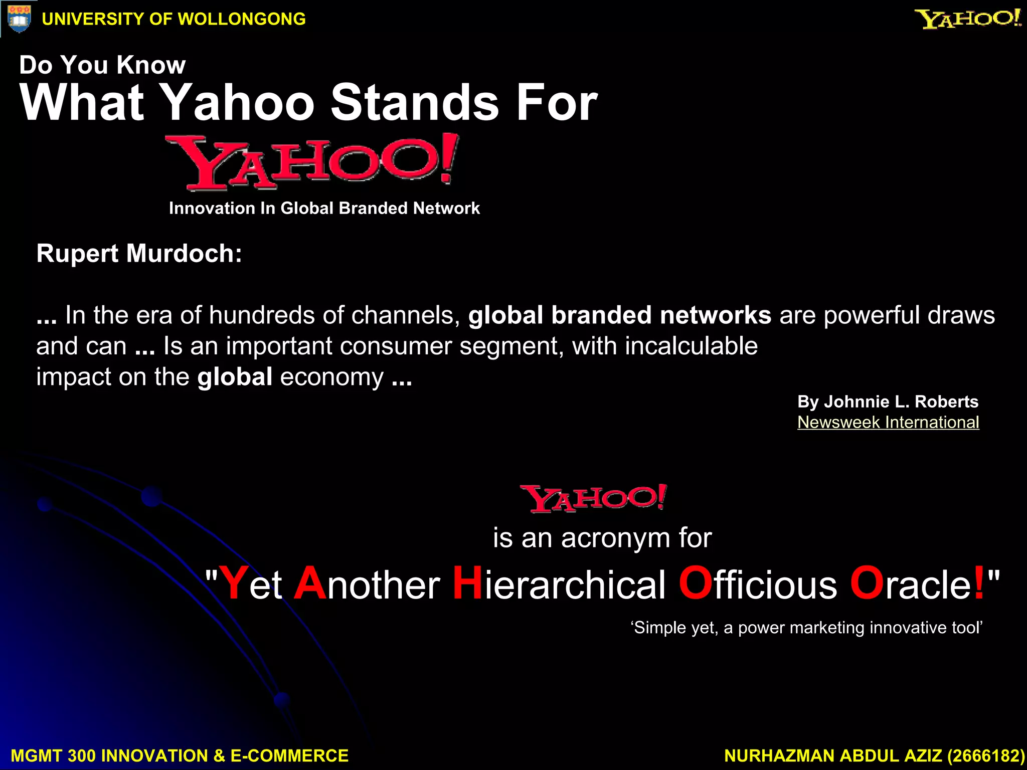 Rupert Murdoch: ...  In the era of hundreds of channels,  global branded networks  are powerful draws  and can  ...  Is an important consumer segment, with incalculable  impact on the  global  economy  ...   By Johnnie L. Roberts Newsweek International ‘ Simple yet, a power marketing innovative tool’ MGMT 300 INNOVATION & E-COMMERCE NURHAZMAN ABDUL AZIZ (2666182) UNIVERSITY OF WOLLONGONG What Yahoo Stands For Innovation In Global Branded Network Do You Know is an acronym for  " Y et  A nother  H ierarchical  O fficious  O racle ! "   