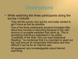 Observations While watching the three participants doing the survey I noticed: They did the survey very quickly and really wanted to get it done as fast as possible One of the three participants became frustrated after about five minutes of searching because of the vast amount of unusable websites that came up. This is something that Bruce addressed in his article “Credibility of the Web: Why we need Dialectical Reading,” he mentioned that it is important to weed out the vast amount of unimportant information and how difficult it can be for an Internet user. All appeared very knowledgeable about Internet searching. 
