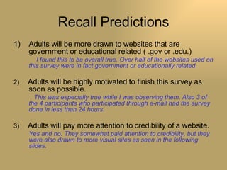 Recall Predictions Adults will be more drawn to websites that are government or educational related ( .gov or .edu.)   I found this to be overall true. Over half of the websites used on this survey were in fact government or educationally related. 2)  Adults will be highly motivated to finish this survey as soon as possible.   This was especially true while I was observing them. Also 3 of the 4 participants who participated through e-mail had the survey done in less than 24 hours. 3)  Adults will pay more attention to credibility of a website. Yes and no. They somewhat paid attention to credibility, but they were also drawn to more visual sites as seen in the following slides. 