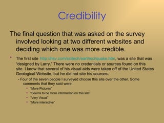 Credibility The final question that was asked on the survey involved looking at two different websites and deciding which one was more credible. The first site   http://hsv.com/scitech/earthsci/quake.htm , was a site that was “designed by Larry.” There were no credentials or sources found on this site. I know that several of his visual aids were taken off of the United States Geological Website, but he did not site his sources. - Four of the seven people I surveyed choose this site over the other. Some comments that they said were: “ More Pictures” “ Seems to be more information on this site” “ Very Visual” “ More interactive” 