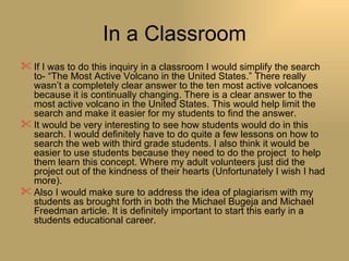 In a Classroom If I was to do this inquiry in a classroom I would simplify the search to- “The Most Active Volcano in the United States.” There really wasn’t a completely clear answer to the ten most active volcanoes because it is continually changing. There is a clear answer to the most active volcano in the United States. This would help limit the search and make it easier for my students to find the answer.  It would be very interesting to see how students would do in this search. I would definitely have to do quite a few lessons on how to search the web with third grade students. I also think it would be easier to use students because they need to do the project  to help them learn this concept. Where my adult volunteers just did the project out of the kindness of their hearts (Unfortunately I wish I had more). Also I would make sure to address the idea of plagiarism with my students as brought forth in both the Michael Bugeja and Michael Freedman article. It is definitely important to start this early in a students educational career. 