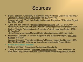 Sources Bruce, Bertram. "Credibility of the Web: Why We Need Dialectical Reading."  Journal of Philosophy of Education  Feb 2001: 97-109.  Bugeja, Michael. "Don't Let Students Overlook Plagarism."  Education Digest  Oct 2004: 37-43.  "Click and Tell Winners."  Microsoft Home Magazine  2007 23 Sep 2007 <http://www.microsoft.com/canada/home/amazingstories/clickandtell.aspx>.  Collins, Valerie. "Introduction to Computers."  Adult Learning Center . 1998. 23 Sep 2007 <http://literacy.kent.edu/Midwest/Materials/ndakota/complit/index.html>.  Freedman, Michael. "A Tale of Plagiarism and a New Paradigm."  Phi Delta Kappan  Mar 2004  Learner, Michael. "The Internet Owner's Manual."  Learn the Net.com  1996-2007 20 Sep 2007 <http://www.learnthenet.com/english/index.html>.  Son of the Citation Machine State of Michigan Educational Technology Standards "Using Internet Explorer."  Windows Internet Explorer . 2007. Microsoft. 23 Sep 2007 <http://www.microsoft.com/windows/ie/ie6/using/default.mspx>.  