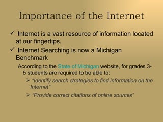 Importance of the Internet Internet is a vast resource of information located at our fingertips.  Internet Searching is now a Michigan Benchmark According to the  State of Michigan  website, for grades 3-5 students are required to be able to: “ Identify search strategies to find information on the Internet” “ Provide correct citations of online sources” 