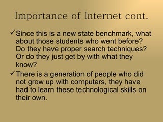 Importance of Internet cont. Since this is a new state benchmark, what about those students who went before? Do they have proper search techniques? Or do they just get by with what they know? There is a generation of people who did not grow up with computers, they have had to learn these technological skills on their own.  