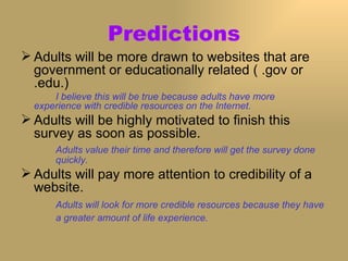 Predictions Adults will be more drawn to websites that are government or educationally related ( .gov or .edu.)  I believe this will be true because adults have more  experience with credible resources on the Internet. Adults will be highly motivated to finish this survey as soon as possible. Adults value their time and therefore will get the survey done  quickly. Adults will pay more attention to credibility of a website. Adults will look for more credible resources because they have  a greater amount of life experience.   