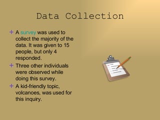 Data Collection A  survey  was used to collect the majority of the data. It was given to 15 people, but only 4 responded. Three other individuals were observed while doing this survey.  A kid-friendly topic, volcanoes, was used for this inquiry. 