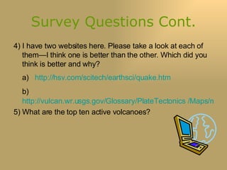 Survey Questions Cont. 4) I have two websites here. Please take a look at each of them—I think one is better than the other. Which did you think is better and why? a)  http://hsv.com/scitech/earthsci/quake.htm b)   http://vulcan.wr.usgs.gov/Glossary/PlateTectonics /Maps/map_plate_tectonics_world.html 5) What are the top ten active volcanoes? 