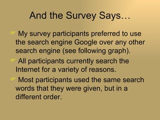 And the Survey Says… My survey participants preferred to use the search engine Google over any other search engine (see following graph). All participants currently search the Internet for a variety of reasons. Most participants used the same search words that they were given, but in a different order. 