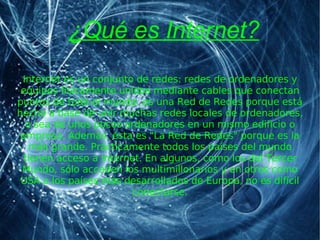 ¿Qué es Internet? Internet es un conjunto de redes: redes de ordenadores y equipos físicamente unidos mediante cables que conectan puntos de todo el mundo. es una Red de Redes porque está hecha a base de unir muchas redes locales de ordenadores, o sea de unos pocos ordenadores en un mismo edificio o empresa. Además, ésta es &quot;La Red de Redes&quot; porque es la más grande. Prácticamente todos los países del mundo tienen acceso a Internet. En algunos, como los del Tercer Mundo, sólo acceden los multimillonarios y en otros como USA o los países más desarrollados de Europa, no es difícil conectarse. 