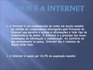    A Internet é um conglomerado de redes em escala mundial de milhões de computadores interligados pelo Protocolo de Internet que permite o acesso a informações e todo tipo de transferência de dados. A Internet é a principal das novas tecnologias de informação e comunicação. Ao contrário do que normalmente se pensa, Internet não é sinónimo de World Wide Web.    A Internet é usada por 16,9% da população mundial. 