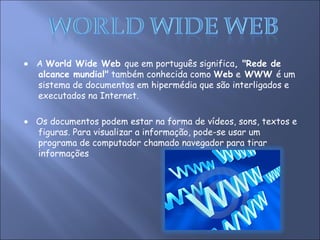    A  World Wide Web  que em português significa , "Rede de alcance mundial"  também conhecida como  Web  e  WWW  é um sistema de documentos em hipermédia que são interligados e executados na Internet.    Os documentos podem estar na forma de vídeos, sons, textos e figuras. Para visualizar a informação, pode-se usar um programa de computador chamado navegador para tirar informações  