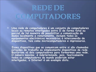Uma rede de computadores é um conjunto de computadores locais ou remotos interligados entre si de forma total ou parcial de tal maneira de possibilitar a comunicação de dados localmente e remotamente, incluem todos os equipamentos electrónicos necessários à interconexão de dispositivos, tais como microcomputadores e impressoras. Esses dispositivos que se comunicam entre si são chamados estações de trabalho ou simplesmente dispositivos de rede. Bastariam só dois computadores para formarmos uma rede. O número máximo  é indeterminado, pois, teoricamente todos os computadores do mundo poderiam estar interligados, a Internet é um exemplo disto. 