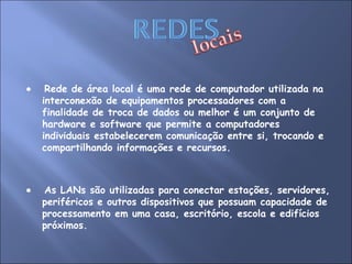    Rede de área local é uma rede de computador utilizada na interconexão de equipamentos processadores com a finalidade de troca de dados ou melhor é um conjunto de hardware e software que permite a computadores individuais estabelecerem comunicação entre si, trocando e compartilhando informações e recursos.     As LANs são utilizadas para conectar estações, servidores, periféricos e outros dispositivos que possuam capacidade de processamento em uma casa, escritório, escola e edifícios próximos. 