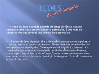    Rede de área alargada  ou  Rede de longa distância , também  conhecida como Rede geograficamente distribuída, é uma rede de computadores que abrange uma grande área geográfica.     A redes de área alargada  têm a dimensão correspondente a países, a  um continente ou vários continentes. São na realidade constituídas por múltiplas redes interligadas. O exemplo mais divulgado é a internet. As tecnologias usadas para a transmissão dos dados são as mais diversas, contudo para que as trocas de informação se processem é necessário um elo comum assente sobre essa tecnologia heterogénea. Esse elo comum é o protocolo de rede.  