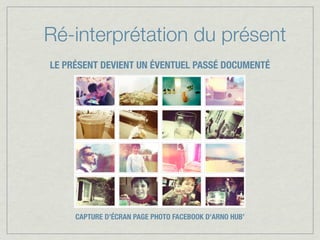 Ré-interprétation du présent
LE PRÉSENT DEVIENT UN ÉVENTUEL PASSÉ DOCUMENTÉ




     CAPTURE D’ÉCRAN PAGE PHOTO FACEBOOK D’ARNO HUB’
 