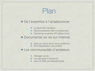 Plan
De l’expertise à l’amateurisme
      La ﬁgure de l’amateur
      Démocratisation des compétences
      Taxinomie savantes VS folksonomie
Documenter sa vie sur Internet
      Mise en scène de la vie quotidienne
      Ré-interprétation du présent
Les communautés d’amateurs
      Partager sa vie
      Les groupes d’amateurs
      Jeux et déﬁs photographiques
 