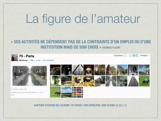 La ﬁgure de l’amateur
« SES ACTIVITÉS NE DÉPENDENT PAS DE LA CONTRAINTE D’UN EMPLOI OU D’UNE
                INSTITUTION MAIS DE SON CHOIX » PATRICE FLICHY




           CAPTURE D’ÉCRAN DE L’ALBUM «75-PARIS» PAR AURELYNX, SUR FLICKR LE 22.1.11
 