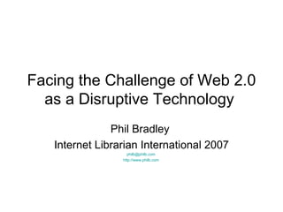 Facing the Challenge of Web 2.0 as a Disruptive Technology  Phil Bradley  Internet Librarian International 2007 [email_address]   http://www.philb.com   