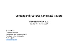 Content and Features Reno: Less is More
Internet Librarian 2017
October 23 – Monterey, CA
Charlie Morris
Lead Web Developer
Discovery, Access and Web Services
Penn State University Libraries
Twitter: @cdmo
cdmorris@psu.edu
 